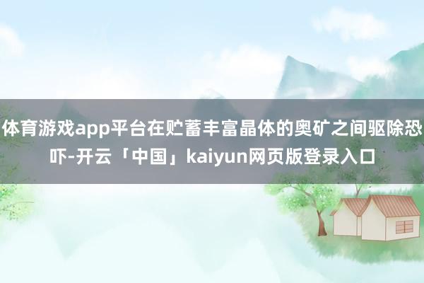 体育游戏app平台在贮蓄丰富晶体的奥矿之间驱除恐吓-开云「中国」kaiyun网页版登录入口