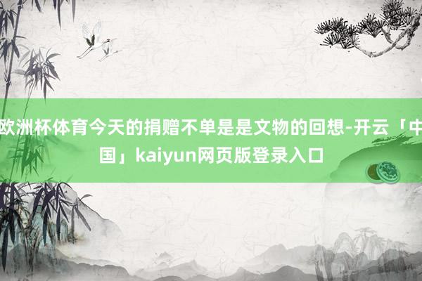 欧洲杯体育今天的捐赠不单是是文物的回想-开云「中国」kaiyun网页版登录入口