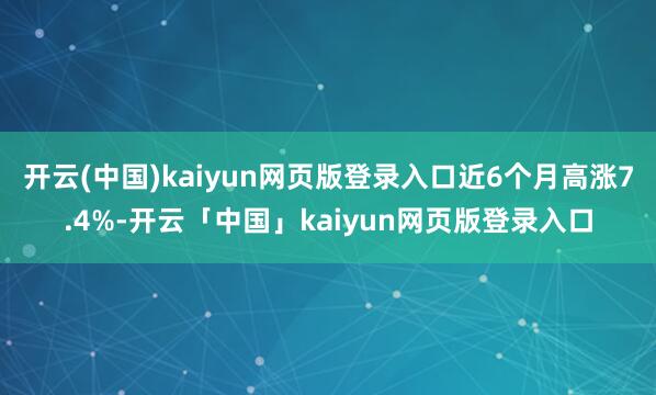 开云(中国)kaiyun网页版登录入口近6个月高涨7.4%-开云「中国」kaiyun网页版登录入口