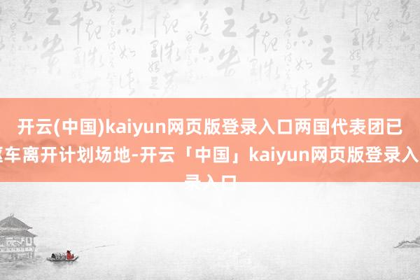 开云(中国)kaiyun网页版登录入口两国代表团已驱车离开计划场地-开云「中国」kaiyun网页版登录入口