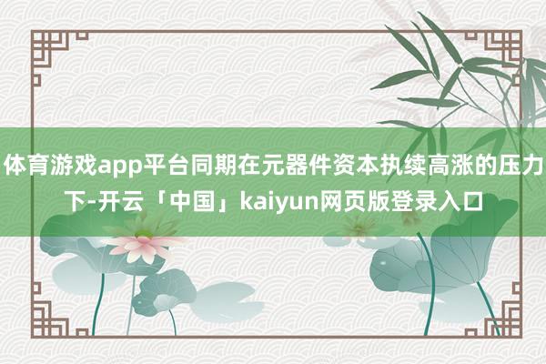 体育游戏app平台同期在元器件资本执续高涨的压力下-开云「中国」kaiyun网页版登录入口