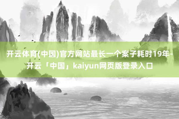 开云体育(中国)官方网站最长一个案子耗时19年-开云「中国」kaiyun网页版登录入口