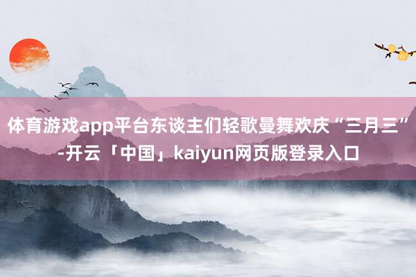 体育游戏app平台东谈主们轻歌曼舞欢庆“三月三”-开云「中国」kaiyun网页版登录入口