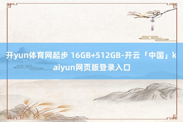 开yun体育网起步 16GB+512GB-开云「中国」kaiyun网页版登录入口