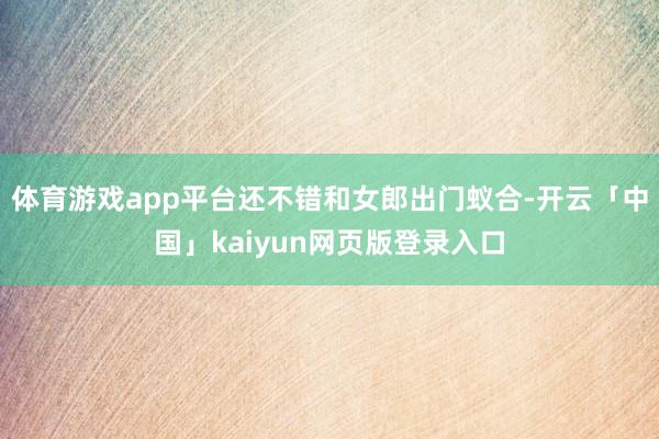 体育游戏app平台还不错和女郎出门蚁合-开云「中国」kaiyun网页版登录入口