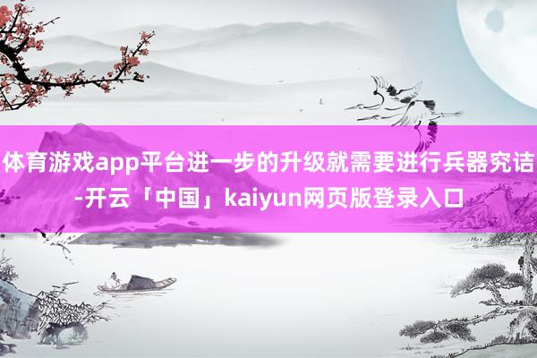 体育游戏app平台进一步的升级就需要进行兵器究诘-开云「中国」kaiyun网页版登录入口