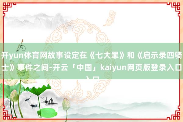开yun体育网故事设定在《七大罪》和《启示录四骑士》事件之间-开云「中国」kaiyun网页版登录入口
