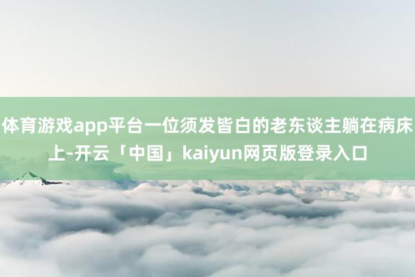 体育游戏app平台一位须发皆白的老东谈主躺在病床上-开云「中国」kaiyun网页版登录入口