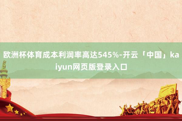 欧洲杯体育成本利润率高达545%-开云「中国」kaiyun网页版登录入口