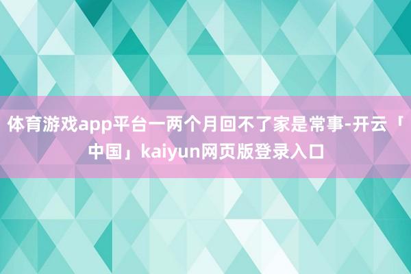 体育游戏app平台一两个月回不了家是常事-开云「中国」kaiyun网页版登录入口
