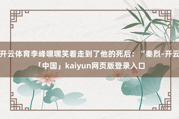 开云体育李峰嘿嘿笑着走到了他的死后：“秦烈-开云「中国」kaiyun网页版登录入口