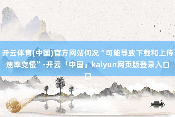 开云体育(中国)官方网站何况“可能导致下载和上传速率变慢”-开云「中国」kaiyun网页版登录入口