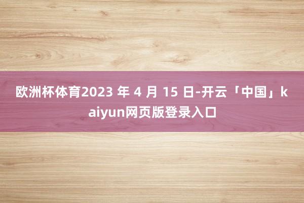欧洲杯体育2023 年 4 月 15 日-开云「中国」kaiyun网页版登录入口