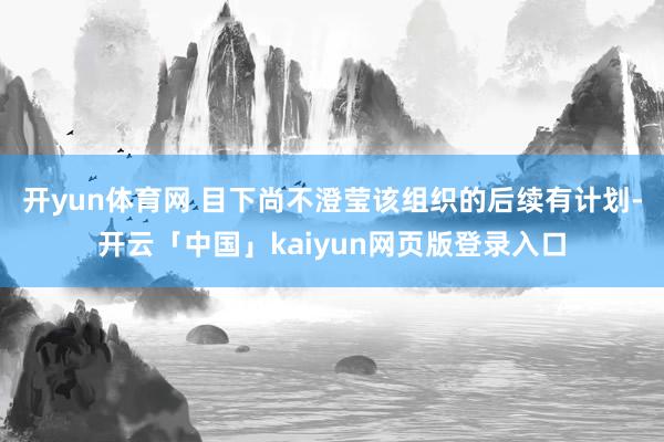 开yun体育网 目下尚不澄莹该组织的后续有计划-开云「中国」kaiyun网页版登录入口