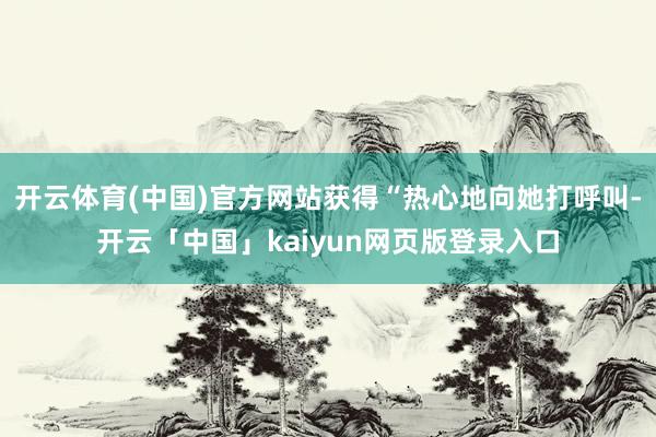 开云体育(中国)官方网站获得“热心地向她打呼叫-开云「中国」kaiyun网页版登录入口