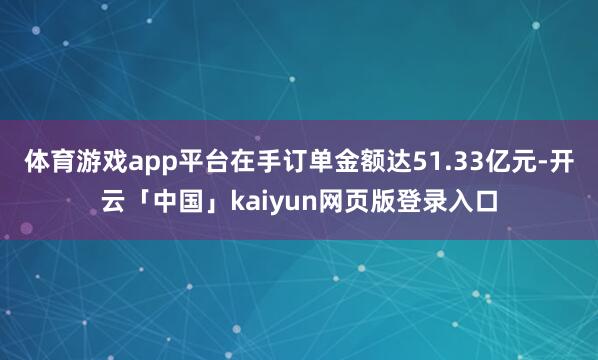体育游戏app平台在手订单金额达51.33亿元-开云「中国」kaiyun网页版登录入口