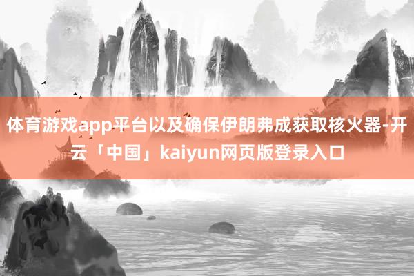 体育游戏app平台以及确保伊朗弗成获取核火器-开云「中国」kaiyun网页版登录入口