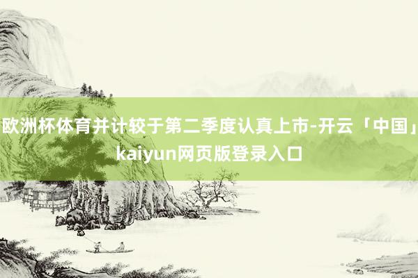 欧洲杯体育并计较于第二季度认真上市-开云「中国」kaiyun网页版登录入口