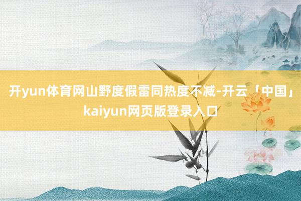 开yun体育网山野度假雷同热度不减-开云「中国」kaiyun网页版登录入口