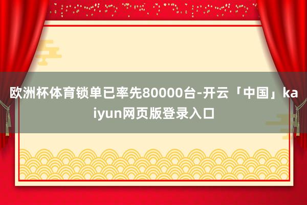 欧洲杯体育锁单已率先80000台-开云「中国」kaiyun网页版登录入口