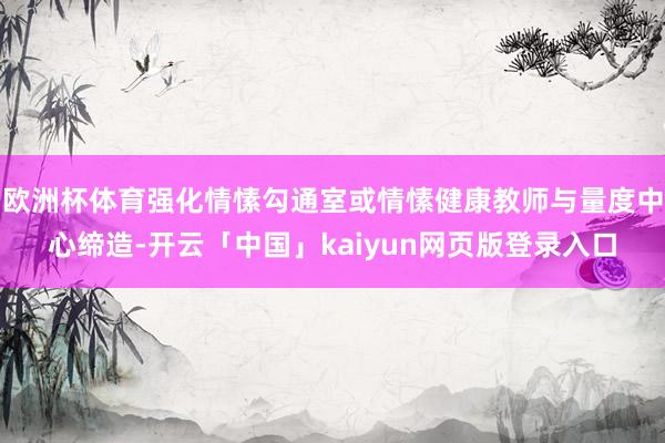 欧洲杯体育强化情愫勾通室或情愫健康教师与量度中心缔造-开云「中国」kaiyun网页版登录入口