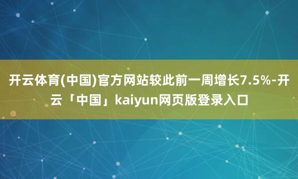 开云体育(中国)官方网站较此前一周增长7.5%-开云「中国」kaiyun网页版登录入口