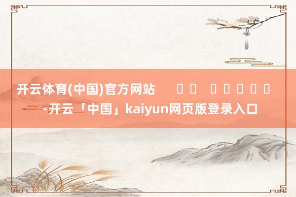 开云体育(中国)官方网站      		  					  -开云「中国」kaiyun网页版登录入口