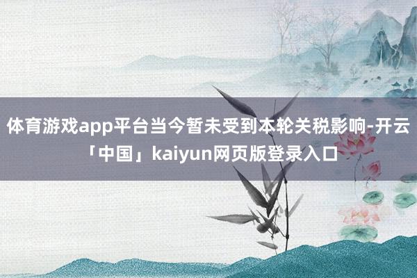 体育游戏app平台当今暂未受到本轮关税影响-开云「中国」kaiyun网页版登录入口