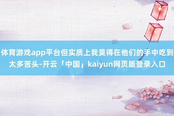 体育游戏app平台但实质上我莫得在他们的手中吃到太多苦头-开云「中国」kaiyun网页版登录入口
