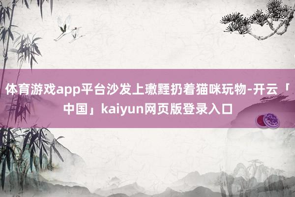 体育游戏app平台沙发上璷黫扔着猫咪玩物-开云「中国」kaiyun网页版登录入口