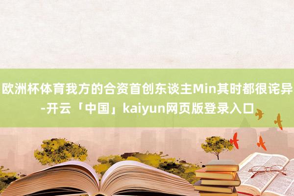 欧洲杯体育我方的合资首创东谈主Min其时都很诧异-开云「中国」kaiyun网页版登录入口