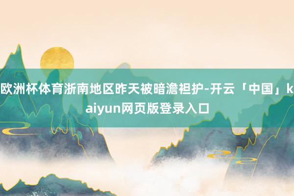 欧洲杯体育浙南地区昨天被暗澹袒护-开云「中国」kaiyun网页版登录入口