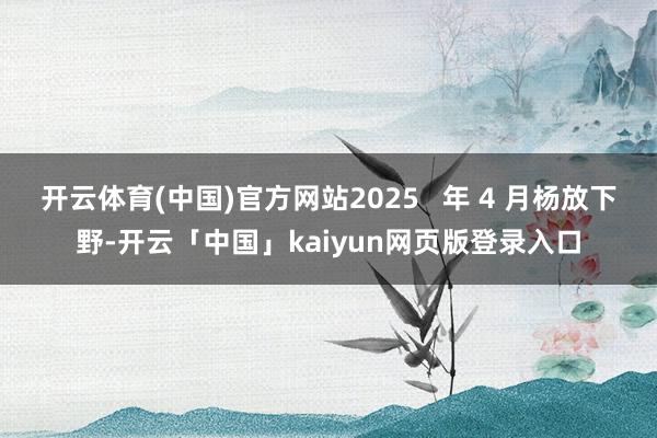 开云体育(中国)官方网站2025   年 4 月杨放下野-开云「中国」kaiyun网页版登录入口
