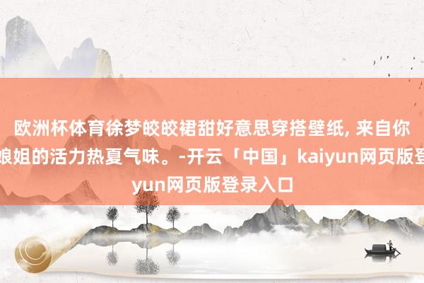 欧洲杯体育徐梦皎皎裙甜好意思穿搭壁纸, 来自你内娱姑娘姐的活力热夏气味。-开云「中国」kaiyun网页版登录入口