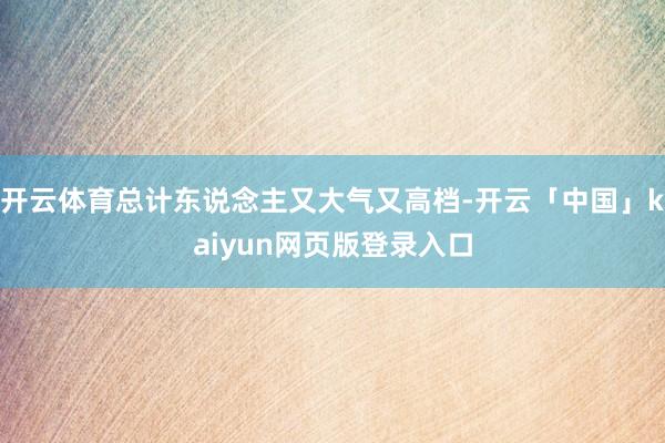 开云体育总计东说念主又大气又高档-开云「中国」kaiyun网页版登录入口