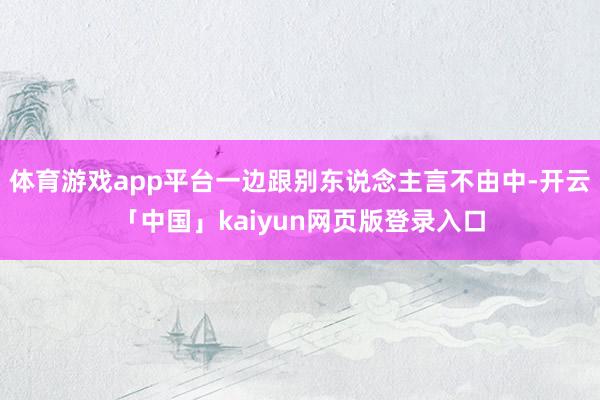 体育游戏app平台一边跟别东说念主言不由中-开云「中国」kaiyun网页版登录入口
