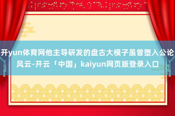 开yun体育网他主导研发的盘古大模子虽曾堕入公论风云-开云「中国」kaiyun网页版登录入口