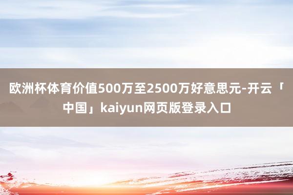欧洲杯体育价值500万至2500万好意思元-开云「中国」kaiyun网页版登录入口
