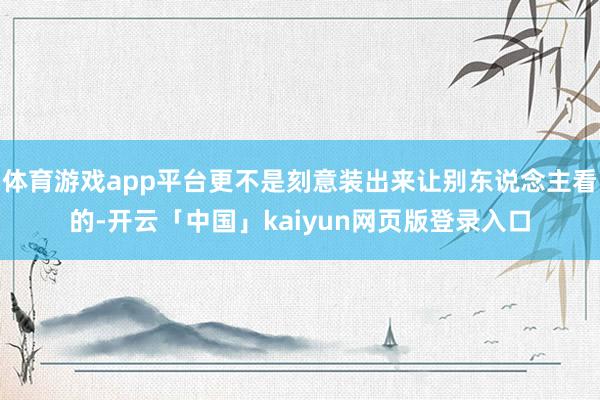 体育游戏app平台更不是刻意装出来让别东说念主看的-开云「中国」kaiyun网页版登录入口