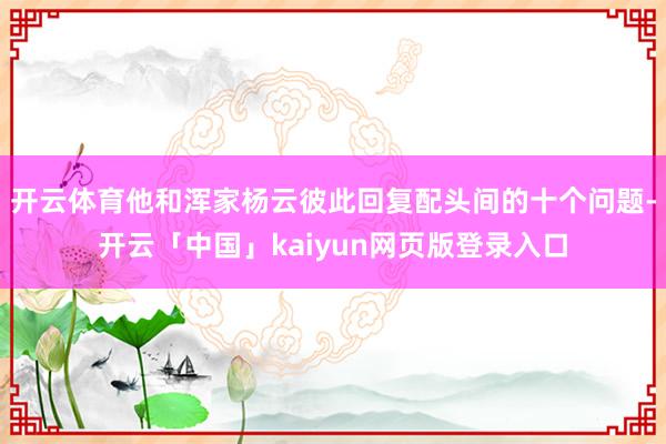 开云体育他和浑家杨云彼此回复配头间的十个问题-开云「中国」kaiyun网页版登录入口