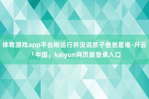 体育游戏app平台刚运行并没说孩子爸爸是谁-开云「中国」kaiyun网页版登录入口