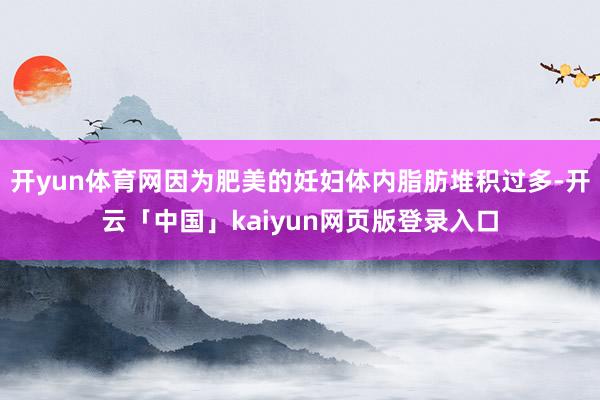 开yun体育网因为肥美的妊妇体内脂肪堆积过多-开云「中国」kaiyun网页版登录入口