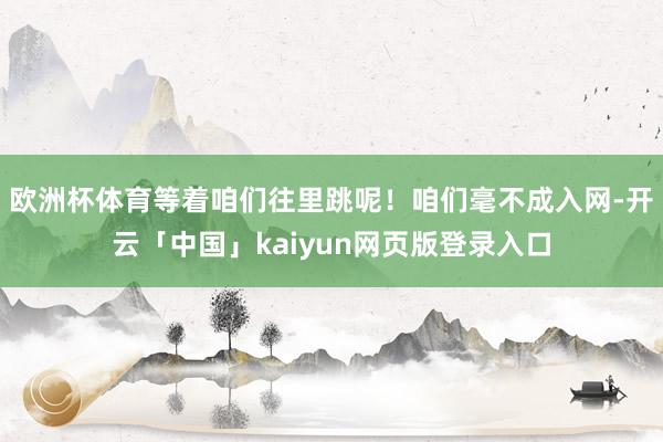 欧洲杯体育等着咱们往里跳呢！咱们毫不成入网-开云「中国」kaiyun网页版登录入口