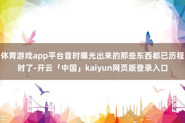 体育游戏app平台昔时曝光出来的那些东西都已历程时了-开云「中国」kaiyun网页版登录入口