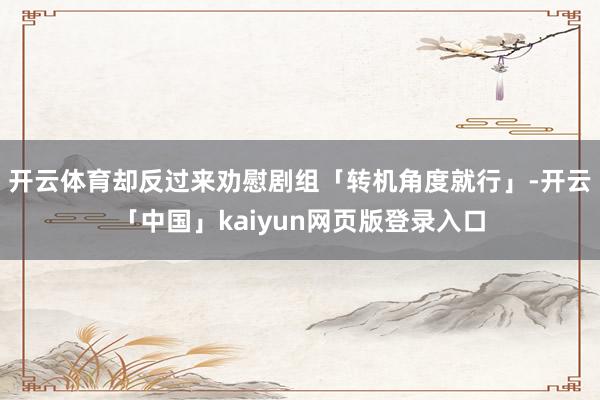 开云体育却反过来劝慰剧组「转机角度就行」-开云「中国」kaiyun网页版登录入口