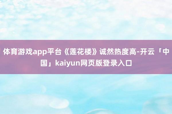 体育游戏app平台《莲花楼》诚然热度高-开云「中国」kaiyun网页版登录入口