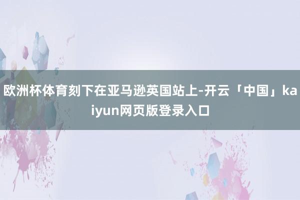 欧洲杯体育刻下在亚马逊英国站上-开云「中国」kaiyun网页版登录入口