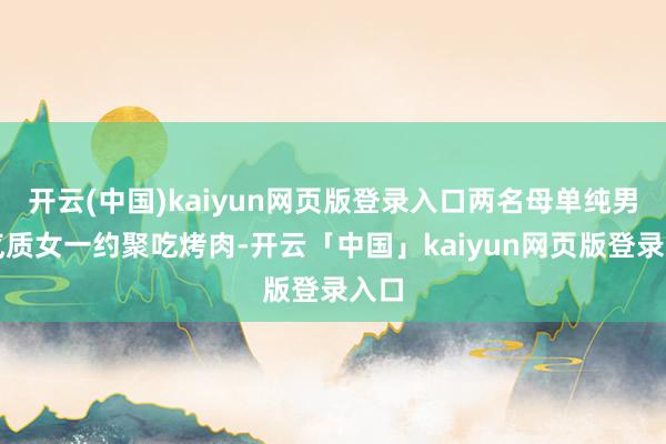 开云(中国)kaiyun网页版登录入口两名母单纯男与气质女一约聚吃烤肉-开云「中国」kaiyun网页版登录入口