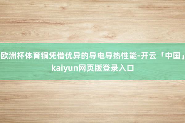 欧洲杯体育铜凭借优异的导电导热性能-开云「中国」kaiyun网页版登录入口