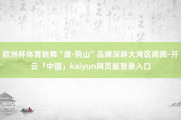 欧洲杯体育鼓舞“渡·阴山”品牌深耕大湾区阛阓-开云「中国」kaiyun网页版登录入口